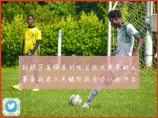 孙颖莎高强度训练后抢攻更果断大赛备战进入关键阶段全力以赴冲击佳绩